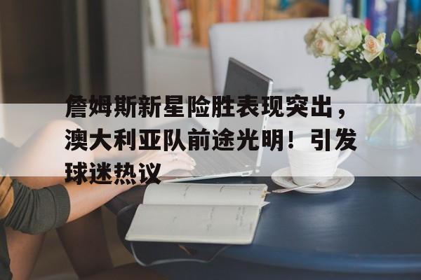 九游官网入口-包含詹姆斯新星险胜表现突出，澳大利亚队前途光明！引发球迷热议的词条