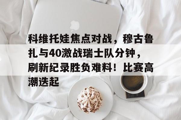 九游官网-科维托娃焦点对战，穆古鲁扎与40激战瑞士队分钟，刷新纪录胜负难料！比赛高潮迭起(卡文迪什冲刺)