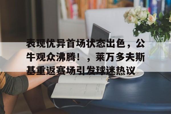 九游游戏平台-包含表现优异首场状态出色，公牛观众沸腾！，莱万多夫斯基重返赛场引发球迷热议的词条