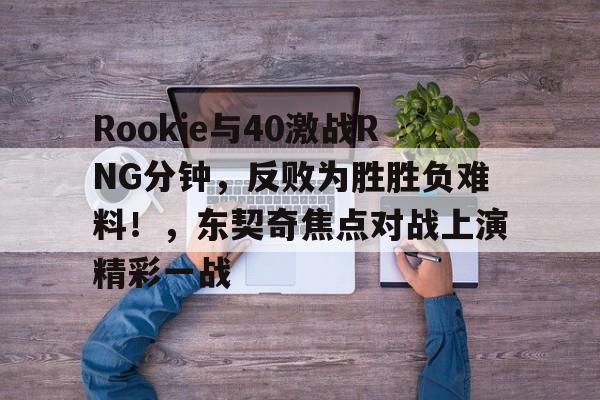 九游下载中心-关于Rookie与40激战RNG分钟，反败为胜胜负难料！，东契奇焦点对战上演精彩一战的信息