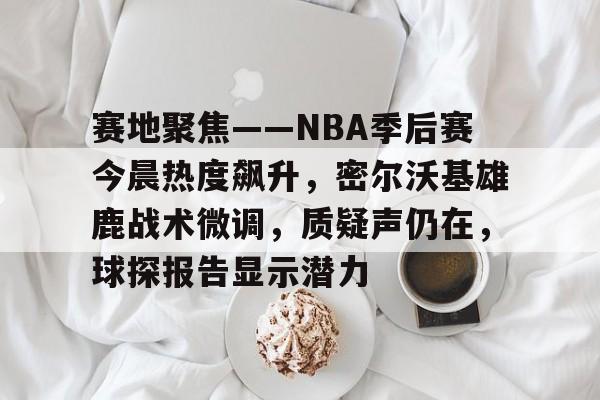 九游下载中心-关于赛地聚焦——NBA季后赛今晨热度飙升，密尔沃基雄鹿战术微调，质疑声仍在，球探报告显示潜力的信息