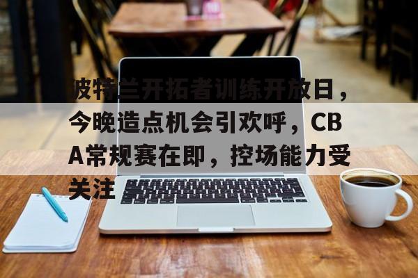 波特兰开拓者训练开放日，今晚造点机会引欢呼，CBA常规赛在即，控场能力受关注的简单介绍